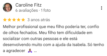 Avaliação de Caroline Fitz no Google, 5 estrelas: “Melhor profissional que meu filho poderia ter, confio de olhos fechados. Meu filho tem dificuldade em socializar com outras pessoas e ele está desenvolvendo muito com a ajuda da Isabela. Só tenho a agradecer.”